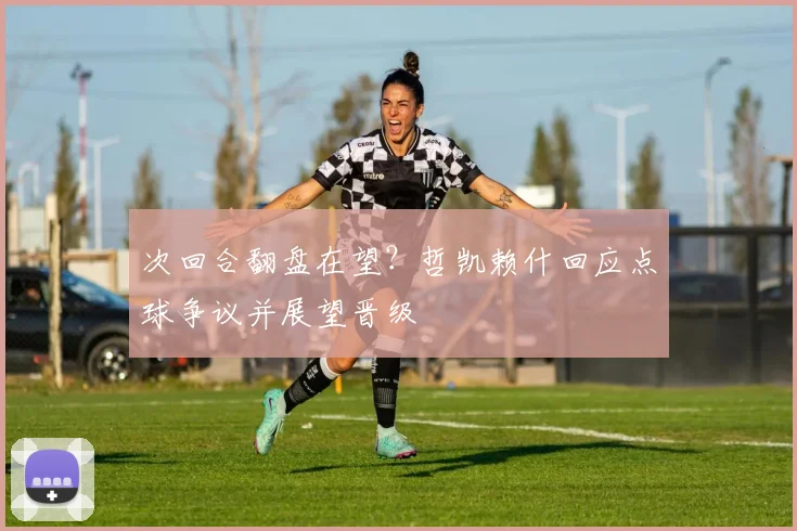 次回合翻盘在望?哲凯赖什回应点球争议并展望晋级