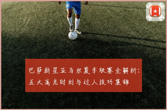 巴萨新星亚马尔夏季联赛全解析:五大高光时刻与过人技巧集锦