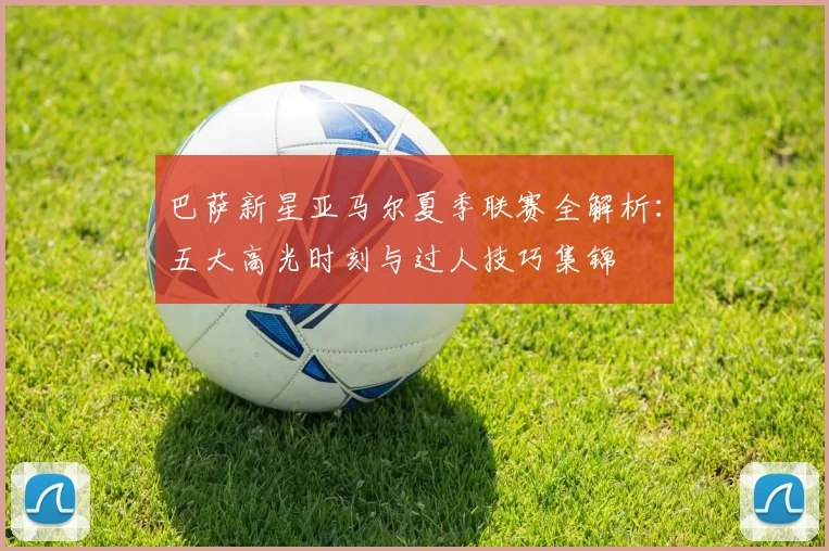 巴萨新星亚马尔夏季联赛全解析:五大高光时刻与过人技巧集锦