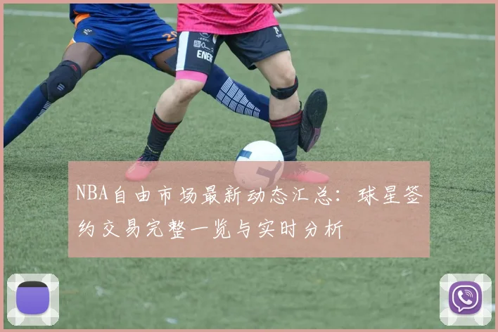 NBA自由市场最新动态汇总：球星签约交易完整一览与实时分析