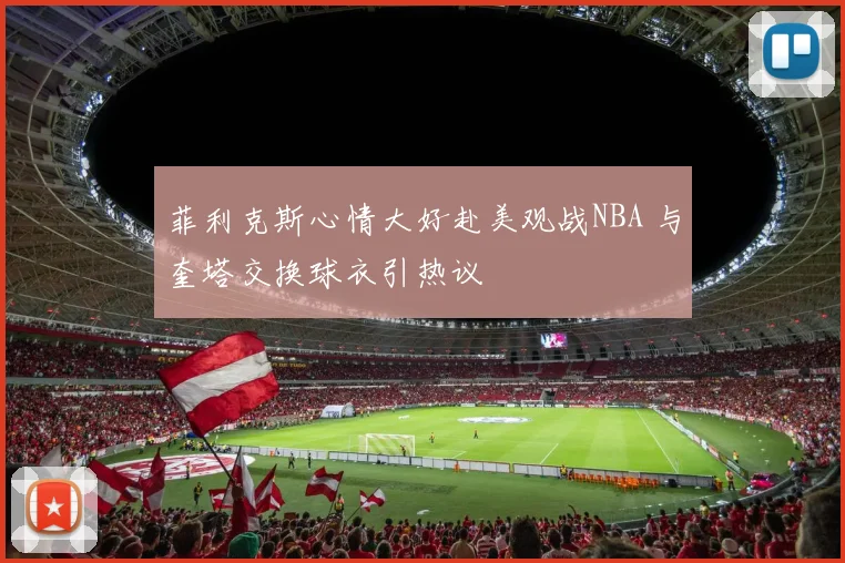 菲利克斯心情大好赴美观战NBA 与奎塔交换球衣引热议