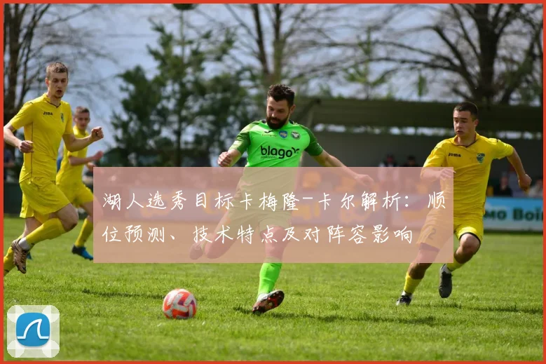 湖人选秀目标卡梅隆-卡尔解析:顺位预测、技术特点及对阵容影响