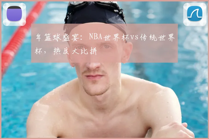 年篮球盛宴:NBA世界杯vs传统世界杯,热度大比拼