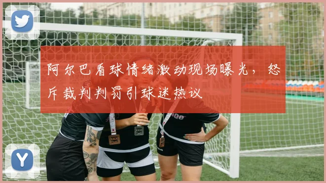 阿尔巴看球情绪激动现场曝光,怒斥裁判判罚引球迷热议