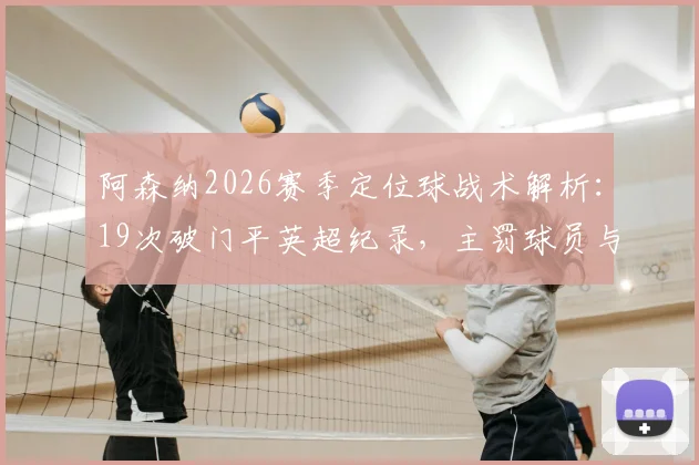 阿森纳2026赛季定位球战术解析：19次破门平英超纪录，主罚球员与训练方法全揭秘