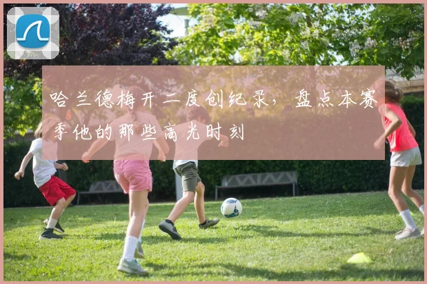 哈兰德梅开二度创纪录,盘点本赛季他的那些高光时刻