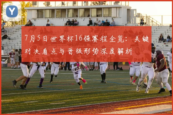 7月5日世界杯16强赛程全览：关键对决看点与晋级形势深度解析