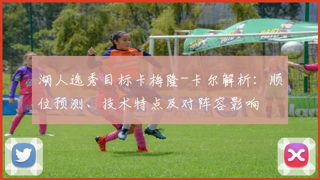 湖人选秀目标卡梅隆-卡尔解析:顺位预测、技术特点及对阵容影响