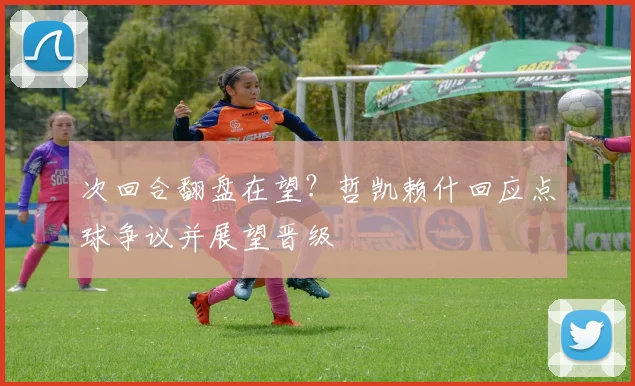 次回合翻盘在望？哲凯赖什回应点球争议并展望晋级
